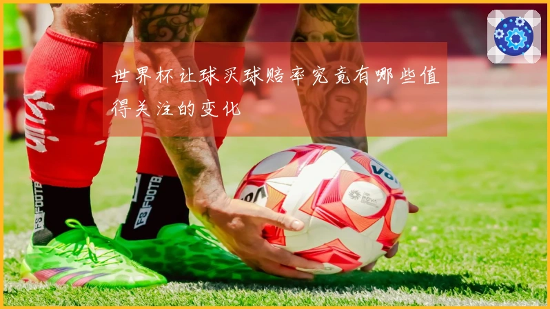 世界杯让球买球赔率究竟有哪些值得关注的变化